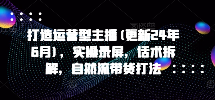 打造运营型主播(更新25年4月)，实操录屏，话术拆解，自然流带货打法-鑫梵淘