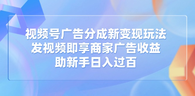 视频号广告分成新变现玩法：发视频即享商家广告收益，助新手日入过百-鑫梵淘