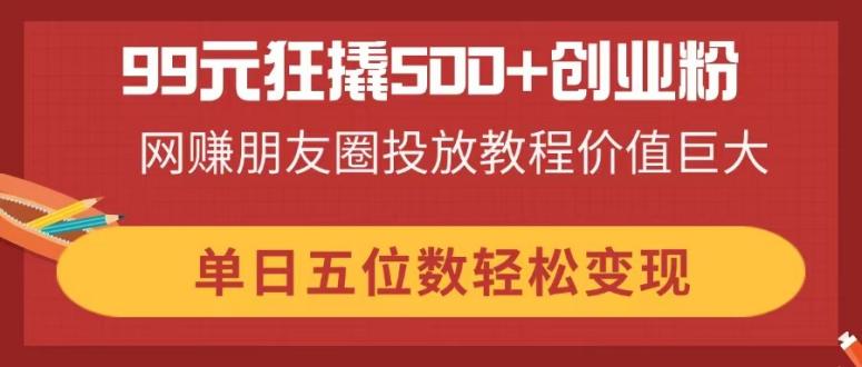 99元狂撬500+创业粉，网赚朋友圈投放教程价值巨大，单日五位数轻松变现-鑫梵淘