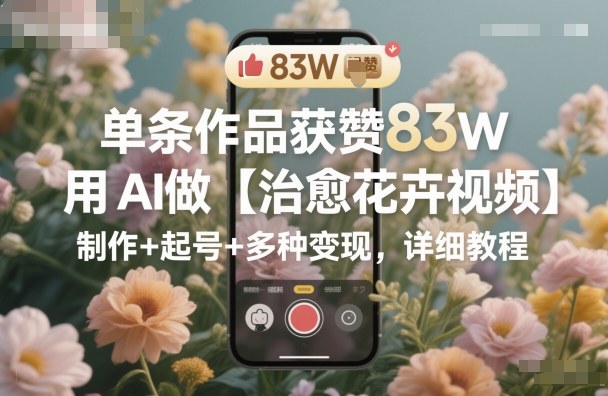 单条作品获赞83W，用AI做【治愈花卉视频】，制作+起号+多种变现，详细教程-鑫梵淘