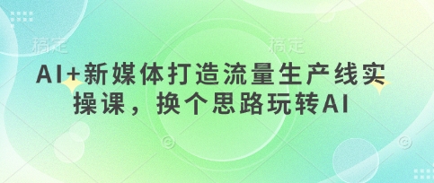 AI+新媒体打造流量生产线实操课，换个思路玩转AI-鑫梵淘