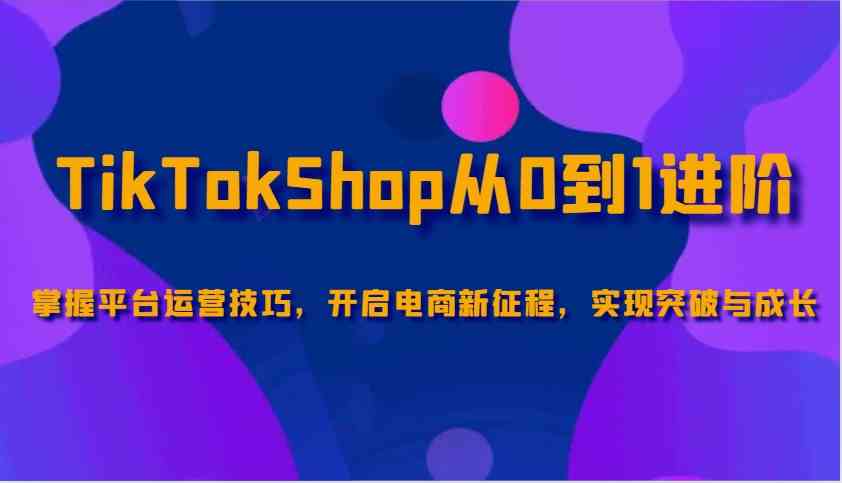 TikTokShop从0到1进阶，掌握平台运营技巧，开启电商新征程，实现突破与成长-鑫梵淘