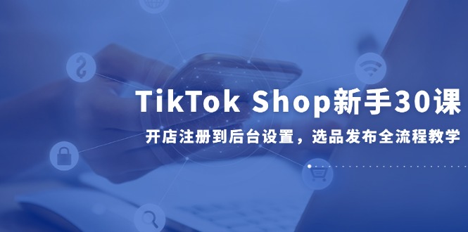 TikTok Shop新手30课，开店注册到后台设置，选品发布全流程教学-鑫梵淘