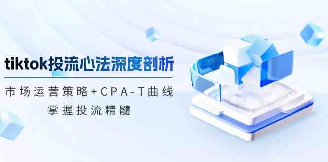 TikTok投流矩阵系统运营课程：市场运营策略+CPA-T曲线，掌握投流精髓（更新）-鑫梵淘