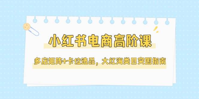 小红书电商高阶课，多店矩阵+卡位选品，大红海类目突围指南(更新5月)-鑫梵淘