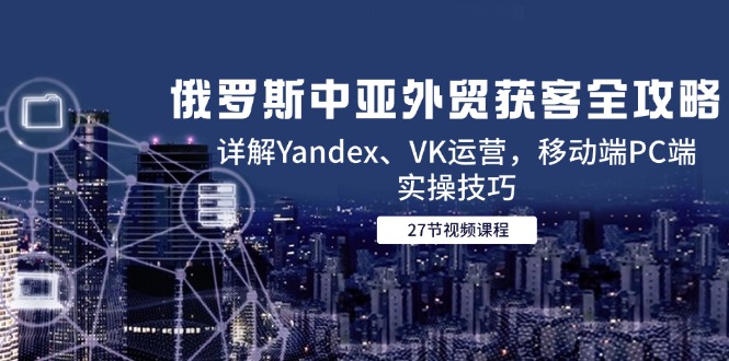 俄罗斯中亚外贸获客全攻略，详解Yandex、VK运营，移动端PC端实操技巧-鑫梵淘